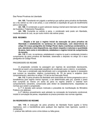 Das Penas Privativas de Liberdade
Art. 105. Transitando em julgado a sentença que aplicar pena privativa de liberdade,
se o réu estiver ou vier a ser preso, o Juiz ordenará a expedição de guia de recolhimento
para a execução.
Art. 108. O condenado a quem sobrevier doença mental será internado em Hospital
de Custódia e Tratamento Psiquiátrico.
Art. 109. Cumprida ou extinta a pena, o condenado será posto em liberdade,
mediante alvará do Juiz, se por outro motivo não estiver preso.
DOS REGIMES
Dispõe a lei que o regime inicial da execução da pena privativa de
liberdade é estabelecido na sentença de condenação, com observância do
artigo 33 e seus parágrafos do Código Penal. Após a sentença condenatória, o
juiz, atendendo a tais dispositivos, que dizem respeito à natureza e quantidade
da pena, bem como à reincidência, estabelece o regime inicial de cumprimento
da sanção.
Art. 110. O Juiz, na sentença, estabelecerá o regime no qual o condenado iniciará o
cumprimento da pena privativa de liberdade, observado o disposto no artigo 33 e seus
parágrafos do Código Penal.
PROGRESSÃO DE REGIME
A progressão consiste na passagem por regimes de severidade decrescente,
buscando-se assim uma preparação paulatina do condenado para o retorno à sociedade.
Para que o condenado seja beneficiado com a progressão de regime é necessário
que cumpra os requisitos, objetivo (cumprimento de 1/6 da pena) e subjetivo (bom
comportamento), descritos no artigo 112 da Lei de Execução Penal.
Art. 112. A pena privativa de liberdade será executada em forma progressiva com a
transferência para regime menos rigoroso, a ser determinada pelo juiz, quando o preso
tiver cumprido ao menos um sexto da pena no regime anterior e ostentar bom
comportamento carcerário, comprovado pelo diretor do estabelecimento, respeitadas as
normas que vedam a progressão.
§ 1o
A decisão será sempre motivada e precedida de manifestação do Ministério
Público e do defensor.
§ 2o
Idêntico procedimento será adotado na concessão de livramento condicional,
indulto e comutação de penas, respeitados os prazos previstos nas normas vigentes.
DA REGRESSÃO DE REGIME
Art. 118. A execução da pena privativa de liberdade ficará sujeita à forma
regressiva, com a transferência para qualquer dos regimes mais rigorosos, quando o
condenado:
I - praticar fato definido como crime doloso ou falta grave;
 