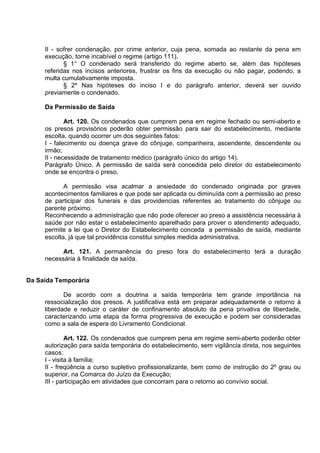 II - sofrer condenação, por crime anterior, cuja pena, somada ao restante da pena em
execução, torne incabível o regime (artigo 111).
§ 1° O condenado será transferido do regime aberto se, além das hipóteses
referidas nos incisos anteriores, frustrar os fins da execução ou não pagar, podendo, a
multa cumulativamente imposta.
§ 2º Nas hipóteses do inciso I e do parágrafo anterior, deverá ser ouvido
previamente o condenado.
Da Permissão de Saída
Art. 120. Os condenados que cumprem pena em regime fechado ou semi-aberto e
os presos provisórios poderão obter permissão para sair do estabelecimento, mediante
escolta, quando ocorrer um dos seguintes fatos:
I - falecimento ou doença grave do cônjuge, companheira, ascendente, descendente ou
irmão;
II - necessidade de tratamento médico (parágrafo único do artigo 14).
Parágrafo Único. A permissão de saída será concedida pelo diretor do estabelecimento
onde se encontra o preso.
A permissão visa acalmar a ansiedade do condenado originada por graves
acontecimentos familiares e que pode ser aplicada ou diminuída com a permissão ao preso
de participar dos funerais e das providencias referentes ao tratamento do cônjuge ou
parente próximo.
Reconhecendo a administração que não pode oferecer ao preso a assistência necessária à
saúde por não estar o estabelecimento aparelhado para prover o atendimento adequado,
permite a lei que o Diretor do Estabelecimento conceda a permissão de saída, mediante
escolta, já que tal providência constitui simples medida administrativa.
Art. 121. A permanência do preso fora do estabelecimento terá a duração
necessária à finalidade da saída.
Da Saída Temporária
De acordo com a doutrina a saída temporária tem grande importância na
ressocialização dos presos. A justificativa está em preparar adequadamente o retorno à
liberdade e reduzir o caráter de confinamento absoluto da pena privativa de liberdade,
caracterizando uma etapa da forma progressiva de execução e podem ser consideradas
como a sala de espera do Livramento Condicional.
Art. 122. Os condenados que cumprem pena em regime semi-aberto poderão obter
autorização para saída temporária do estabelecimento, sem vigilância direta, nos seguintes
casos:
I - visita à família;
II - freqüência a curso supletivo profissionalizante, bem como de instrução do 2º grau ou
superior, na Comarca do Juízo da Execução;
III - participação em atividades que concorram para o retorno ao convívio social.
 