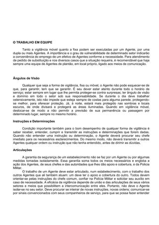 O TRABALHO EM EQUIPE
Tanto a vigilância móvel quanto a fixa podem ser executadas por um Agente, por uma
dupla ou mais Agentes. A importância e o grau de vulnerabilidade de determinado setor indicarão
a conveniência do emprego de um efetivo de Agentes conforme a necessidade. Para atendimento
de pedido de substituição e nos diversos casos que a situação requeira, é recomendável que haja
sempre uma equipe de Agentes de plantão, em local próprio, ligado aos meios de comunicação.
Ângulos de Visão
Qualquer que seja a forma de vigilância, fixa ou móvel, o Agente não pode esquecer-se de
que, para garantir, tem que se garantir. É seu dever estar atento durante todo o horário de
serviço; estar sempre em lugar que lhe permita proteger-se contra surpresas; ter ângulo de visão
e domínio em todo o setor sob sua responsabilidade. Se durante o dia deve trabalhar
ostensivamente, isto não impede que esteja sempre de costas para alguma parede, protegendo-
se melhor, para oferecer proteção. Já, à noite, estará mais protegido nas sombras e locais
escuros, de onde divisará e protegerá as áreas iluminadas. Quando em vigilância móvel,
deslocar-se de modo a não permitir a previsão de sua permanência ou passagem por
determinado lugar, sempre no mesmo horário.
Instruções e Determinações
Condição importante também para o bom desempenho de qualquer forma de vigilância é
saber receber, entender, cumprir e transmitir as instruções e determinações que forem dadas.
Quando não entender uma instrução ou determinação, o Agente deverá procurar seu chefe
imediato para os necessários esclarecimentos. Do mesmo modo, não deverá transmitir a outros
Agentes qualquer ordem ou instrução que não tenha entendido, antes de dirimir as dúvidas.
Articulações
A garantia da segurança de um estabelecimento não se faz por um Agente ou por algumas
medidas tomadas isoladamente. Essa garantia soma todos os meios necessários e engloba a
ação dos Agentes, de seus chefes e das autoridades que lhes dão apoio e cobertura, e da Policia
Militar.
O trabalho de um Agente deve estar articulado, num estabelecimento, com o trabalho dos
outros Agentes que ali também atuam: um deve ter o apoio e cobertura do outro. Todos devem
orientar-se pelas instruções do chefe comum, confiar na Polícia Militar e solicitar seu auxílio em
caso de necessidade. A eficácia da vigilância depende de união e das articulações de seus vários
setores e meios que possibilitem a intercomunicação entre eles. Portanto, não deve o Agente
isolar-se no seu setor. Deve procurar se inteirar de novas instruções, novas ordens; comunicar-se
por sinais convencionados com seus companheiros de serviço, para que se possa fazer entender
 