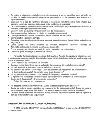 • Se móvel a vigilância, estabelecimento de percursos a serem seguidos, com variação de
horário, de modo a não permitir previsão de permanência ou de passagem em determinado
lugar e momento;
• Seja qual for o tipo de vigilância, atenção e observação constante sobre tudo e todos que
estejam, entrem ou saiam do setor, para evitar incidentes e surpresas;
• De quem suspeitar, quando e como efetuar uma identificação segura de pessoas em atitude
suspeita, quer sejam presos ou visitantes;
• Quando, como e a quem pedir auxílio em caso de necessidade;
• Como acompanhar visitantes no interior do estabelecimento penal;
• Como proceder em caso de um delito ou de um incidente em seu setor;
• Como receber e passar o serviço;
• Quando e como se utilizar o sistema de alarme e os equipamentos de combate a incêndio e de
segurança;
• Como utilizar de forma eficiente os recursos eletrônicos (Circuito Fechado de
Televisão, detectores de metais, identificação digital, etc)
• O que fazer no caso de não ter rendição, após cumprido o turno de trabalho;
• Como e a quem endereçar o relatório de serviço.
Para estar familiarizado com seu local de trabalho, o Agente deve procurar inteirar-se, com
o seu inspetor ou com a direção do estabelecimento penal, de todos os detalhes que lhe sejam de
utilidade no serviço, como:
• Qual a natureza do serviço que vai prestar?
• Quais os meios disponíveis para a realização da segurança do estabelecimento penal?
• Há rádio-comunicação interna ou externa? Qual o alcance?
• Há sistemas de alarme? Qual o tipo? Onde se localizam os dispositivos de acionamento?
• Há iluminação adequada? Há geradores de força de reserva?
• Há equipamento de proteção contra incêndio? De que tipo e onde se localiza?
• O Agente está capacitado a manejar todos os equipamentos existentes e sua disposição?
• Qual o perfil dos presos? Há formação de comandos?
Outros fatores a serem considerados:
• Há depósito de materiais inflamáveis? Qual a sua localização? Quais os riscos?
• Quais as ordens gerais contidas no regulamento do estabelecimento? Quais as ordens
especiais para o seu setor de trabalho? Há alguma recomendação direta de seu chefe?
• Quais os meios existentes para facilitar a articulação do seu serviço com os demais Agentes e
com os demais setores de segurança?
OBSERVAÇÃO, MEMORIZAÇÃO, DESCRIÇÃO (OMD)
A OMD consiste OBSERVAR com perfeição, MEMORIZAR o que se viu e DESCREVER
com veracidade.
 