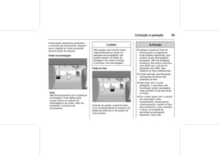 Condução e operação 99
Acelerações repentinas aumentam
o consumo de combustível. Sempre
que a rotação do motor aumentar,
procure trocar de marcha.
Pedal da embreagem
Nota
Não dirija apoiando o pé no pedal da
embreagem. Este hábito pode
causar danos ao sistema da
embreagem e ao motor, além de
aumentar o consumo de
combustível.
Cuidado
Não engate uma marcha baixa
repentinamente ao dirigir em
estradas escorregadias. Isto
poderá causar um efeito de
frenagem nas rodas motrizes
e provocar uma derrapagem.
Pedal do freio
Quando se aperta o pedal do freio,
a luz correspondente se acende nas
lanternas externas e na auxiliar do
vidro traseiro.
9 Atenção
■ Aplique o pedal do freio de
forma suave e progressiva.
Evite freadas repentinas, que
podem causar derrapagens
perigosas, além de desgaste
excessivo dos pneus (veículos
sem ABS) (se o veículo for
equipado com ABS, veja
Sistema de freio antiblocante).
■ Preste atenção nas lâmpadas
indicadoras de falhas dos
sistemas de freio.
■ Não dirija com o motor
desligado, o servofreio não
funcionará, sendo necessária
mais pressão do pé para atuar
os freios.
■ Se o motor parar com o veículo
em movimento, freie
normalmente, pressionando
continuamente o pedal do freio,
sem bombeá-lo; caso contrário,
o vácuo na unidade do
servofreio se extinguirá,
deixando o freio sem
 