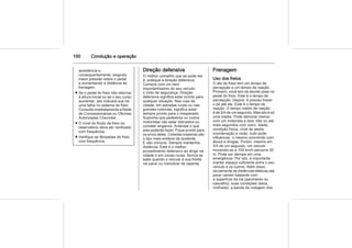 100 Condução e operação
assistência e,
consequentemente, exigindo
maior pressão sobre o pedal
e aumentando a distância de
frenagem.
■ Se o pedal do freio não retornar
à altura inicial ou se o seu curso
aumentar, isto indicará que há
uma falha no sistema de freio.
Consulte imediatamente a Rede
de Concessionárias ou Oficinas
Autorizadas Chevrolet.
■ O nível do fluido de freio no
reservatório deve ser verificado
com frequência.
■ Verifique as lâmpadas do freio
com frequência.
Direção defensiva
O melhor conselho que se pode dar
é: pratique a direção defensiva.
Comece com um item
importantíssimo do seu veículo:
o cinto de segurança. Direção
defensiva significa estar pronto para
qualquer situação. Nas ruas da
cidade, em estradas rurais ou nas
grandes rodovias, significa estar
sempre pronto para o inesperado.
Suponha que pedestres ou outros
motoristas vão estar distraídos ou
cometer enganos. Antecipe o que
eles poderão fazer. Fique pronto para
os erros deles. Colisões traseiras são
o tipo mais evitável de acidente.
E são comuns. Sempre mantenha
distância. Este é o melhor
procedimento defensivo ao dirigir na
cidade e em zonas rurais. Nunca se
sabe quando o veículo à sua frente
vai parar ou manobrar de repente.
Frenagem
Uso dos freios
O ato de frear tem um tempo de
percepção e um tempo de reação.
Primeiro, você tem de decidir pisar no
pedal do freio. Este é o tempo de
percepção. Depois, é preciso trazer
o pé até ele. Este é o tempo de
reação. O tempo médio de reação
é de 3/4 de um segundo. Mas isto é só
uma média. Pode demorar menos
com um motorista e dois, três ou até
mais segundos com outro. Idade,
condição física, nível de alerta,
coordenação e visão, tudo pode
influenciar, o mesmo ocorrendo com
álcool e drogas. Porém, mesmo em
3/4 de um segundo, um veículo
movendo-se a 100 km/h percorre 20
m. Pode ser demais em uma
emergência. Por isto, é importante
manter espaço suficiente entre o seu
veículo e os outros. Além disso,
obviamente as distâncias efetivas até
parar variam bastante com
a superfície da via (pavimento ou
cascalho), suas condições (seca,
molhada), a banda de rodagem dos
 