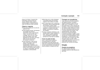 Condução e operação 101
pneus e os freios. A maioria dos
motoristas cuida dos freios do
veículo. Mesmo assim, alguns
sobrecarregam o sistema quando
usam os freios de modo incorreto.
Observe o seguinte
■ Não deixe obstáculos no curso do
pedal do freio.
■ Evite freadas bruscas. Há pessoas
que dirigem aos trancos -
acelerando muito e logo freando
muito - ao invés de fluir com
o tráfego. Isto é um erro. Seus
freios vão acabar muito mais
depressa se você pisar com força,
além do risco de provocar
derrapagens perigosas.
■ Para aumentar a vida útil dos
freios, tente seguir o fluxo do
trânsito, evite frear sem
necessidade e mantenha uma
distância adequada do carro à sua
frente. Se for preciso usar os freios
ou reduzir a velocidade, pise com
suavidade e continuamente.
■ Não dirija com o motor desligado.
O servofreio deixa de funcionar,
exigindo maior esforço no pedal.
■ Se o motor parar com o veículo em
movimento, freie normalmente mas
não bombeie o pedal, senão
o vácuo do sistema hidráulico será
esgotado e o pedal ficará mais
pesado, aumentando a distância
de frenagem.
■ Certas condições climáticas ou de
direção podem causar rangidos no
freio, mesmo quando aplicados
com suavidade ou usados pela
primeira vez. Isto não é um defeito.
Curso do pedal do freio
Leve o veículo para a Rede de
Concessionárias ou Oficinas
Autorizadas Chevrolet sempre que
notar que o pedal do freio não retorna
ou seu curso aumenta. Isto pode ser
sinal de defeito no sistema do freio.
Frenagem em emergências
Todo mundo já enfrentou situações
de freadas bruscas. A primeira
reação da pessoa é pisar firme no
pedal. Isto, na verdade, é um erro,
pois pode travar a roda. Quando isto
acontece, o veículo para de obedecer
ao volante e pode continuar no rumo
em que a roda estava antes de travar.
O veículo pode sair da pista. Freie
gradativamente. Este método
proporciona máxima frenagem
e controle da direção. Aperte o pedal
do freio com firmeza gradativa. Numa
emergência, o mais provável é que
você queira usar os freios com vigor
mas sem travar as rodas. Solte
o pedal quando sentir ou ouvir que as
rodas estão patinando. Isto vai
preservar seu controle da direção.
Direção
Direção de emergência
Em determinadas situações,
manobrar pode ser mais eficiente do
que frear.
 