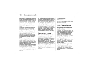 102 Condução e operação
Exemplos: se você estiver chegando
no alto de uma ladeira e descobrir um
caminhão parado na pista; ou se um
carro aparecer de repente vindo de
outro lugar; ou se uma criança sair
correndo detrás de veículos
estacionados e parar bem na sua
frente.
Você pode evitar esses problemas
pisando no freio - se for possível
parar a tempo. Mas às vezes não é;
simplesmente não há espaço para
isto. É hora de uma ação defensiva -
manobrando para contornar
o problema. O seu veículo pode ter
um bom desempenho em situações
de emergência como as descritas
acima.
Primeiro aplique os freios - sem
deixar travar as rodas da frente. Se
houver possibilidade de colisão, será
conveniente reduzir a velocidade ao
máximo. Depois, contorne
o problema, manobrando pela direita
ou pela esquerda, conforme o espaço
disponível. Uma situação de
emergência como a descrita acima
requer muita atenção e presença de
espírito.
Se você estiver segurando o volante
conforme recomendado, na altura do
seu diâmetro horizontal, conseguirá
fazer um giro rápido de 180º sem tirar
as mãos dele. Mas se tiver de agir
com rapidez, esterce depressa
e depois volte à linha reta assim que
ultrapassar o objeto. O fato de que
situações de emergência sempre são
possíveis é motivo bastante para
praticar direção defensiva e usar
corretamente os cintos de segurança.
Retorno para a pista
Pode haver situações em que as
rodas da direita saiam da pista
e entrem no acostamento. Se
a diferença de nível do acostamento
para a pista for pequena, o retorno
será muito fácil. Tire o pé do
acelerador se não houver nada à sua
frente e manobre para voltar à pista.
Pode girar o volante até ¼ de volta de
modo a fazer a roda dianteira
encostar na borda da estrada.
Depois, corrija o volante para alinhar
o veículo.
1. Margeie a pista
2. Desacelere
3. Gire o volante aprox. ¼ de volta
4. Volte à linha reta
Dirigir Fora de Estrada
Recomendações sobre dirigir
fora de estradas
A direção "fora de estrada" pode ser
prazeirosa, mas tem vários riscos, e o
maior deles é a própria superfície.
Fora de estrada significa fora do
sistema de rodovias. Não existe
demarcação de tráfego na superfície.
Não há placas de trânsito. As
superfícies podem ser
escorregadias, irregulares, em aclive
ou declive acentuado. Resumindo,
significa dirigir sobre as condições
naturais do solo.
Dirigir fora de estrada exige certas
habilidades adicionais. Damos
a seguir algumas recomendações
e sugestões que tornarão mais
segura e agradável a direção fora de
estrada.
 