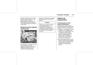 Condução e operação 113
Se parar voltado para cima no lado
esquerdo de uma ladeira de mão
única, as rodas devem ser
esterçadas para a direita. Se não
houver obstáculo para estacionar
numa ladeira, esterce as rodas para
o lado direito.
Estacionar sobre materiais
combustíveis
Evite estacionar ou manter o veículo
sobre capim seco, arbustos,
respingos de combustível e outros
materiais inflamáveis quando
o sistema de descarga estiver
aquecido. Dependendo da situação,
isto pode causar um princípio de
incêndio.
Cuidado
Objetos que queimam poderão
tocar partes quentes do
escapamento sob seu veículo
e inflamar-se. Não estacione
sobre papéis, folhas, grama seca
ou outras coisas que possam
queimar.
Sistema de
escapamento
Funcionamento do motor
enquanto estacionado
Antes de ligar o motor, observe
algumas precauções para não inalar
os gases nocivos do escapamento.
■ Não deixe o motor ligado em locais
confinados - uma garagem, por
exemplo - por mais tempo do que
o necessário para manobrar;
motores de combustão interna
produzem gases altamente
tóxicos, como o monóxido de
carbono (CO), que é invisível
e inodoro mas pode matar.
■ Se você perceber gases do motor
dentro da cabine, abra as janelas e,
assim que puder, mande verificar
o sistema de escapamento,
o assoalho e a carroceria do
veículo.
 