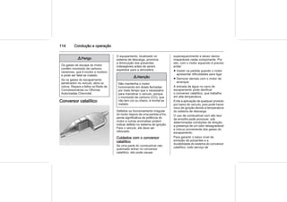 114 Condução e operação
9 Perigo
Os gases de escape do motor
contêm monóxido de carbono
venenoso, que é incolor e inodoro
e pode ser fatal se inalado.
Se os gases do escapamento
penetrarem no veículo, abra os
vidros. Repare a falha na Rede de
Concessionárias ou Oficinas
Autorizadas Chevrolet.
Conversor catalítico
O equipamento, localizado no
sistema de descarga, promove
a diminuição dos poluentes
indesejáveis antes de serem
expelidos para a atmosfera.
9 Atenção
Não mantenha o motor
funcionando em áreas fechadas
por mais tempo que o necessário
para manobrar o veículo, porque
o monóxido de carbono (CO), que
não tem cor ou cheiro, é mortal se
inalado.
Defeitos ou funcionamento irregular
do motor depois de uma partida a frio,
perda significativa da potência do
motor e outras anomalias podem
indicar defeito no sistema de ignição.
Pare o veículo, ele deve ser
rebocado.
Cuidados com o conversor
catalítico
Se uma parte do combustível não
queimado entrar no conversor
catalítico, isto pode causar
superaquecimento e talvez danos
irreparáveis neste componente. Por
isto, com o motor aquecido é preciso
evitar:
■ Insistir na partida quando o motor
apresentar dificuldades para ligar.
■ Demorar demais com o motor de
arranque.
A entrada de água no cano de
escapamento pode danificar
o conversor catalítico, que trabalha
em alta temperatura.
Evite a aplicação de qualquer produto
por baixo do veículo, pois pode haver
risco de ignição devido à temperatura
do sistema de descarga.
O uso de combustível com alto teor
de enxofre pode provocar, sob
determinadas condições de direção,
a presença de um odor desagradável
e inócuo proveniente dos gases do
escapamento.
Para garantir o baixo nível de
emissão de poluentes e a
durabilidade do sistema do conversor
catalítico, todo serviço de
 
