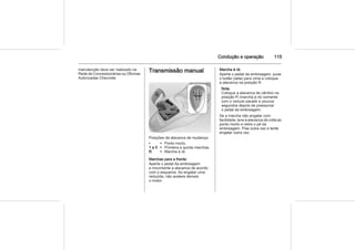 Condução e operação 115
manutenção deve ser realizado na
Rede de Concessionárias ou Oficinas
Autorizadas Chevrolet.
Transmissão manual
Posições da alavanca de mudança:
• = Ponto morto.
1 a 5 = Primeira a quinta marchas.
R = Marcha à ré.
Marchas para a frente:
Aperte o pedal da embreagem
e movimente a alavanca de acordo
com o esquema. Ao engatar uma
reduzida, não acelere demais
o motor.
Marcha à ré:
Aperte o pedal da embreagem, puxe
o botão (seta) para cima e coloque
a alavanca na posição R.
Nota
Coloque a alavanca de câmbio na
posição R (marcha à ré) somente
com o veículo parado e poucos
segundos depois de pressionar
o pedal da embreagem.
Se a marcha não engatar com
facilidade, leve a alavanca de volta ao
ponto morto e retire o pé da
embreagem. Pise outra vez e tente
engatar outra vez.
 