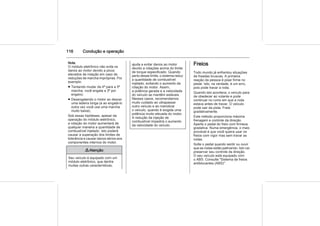 116 Condução e operação
Nota
O módulo eletrônico não evita os
danos ao motor devido a picos
elevados de rotação em caso de
reduções de marcha impróprias. Por
exemplo:
■ Tentando mudar da 4ª para a 5ª
marcha, você engata a 3ª por
engano;
■ Desengatando o motor ao descer
uma ladeira longa (e ao engatá-lo
outra vez você usa uma marcha
muito baixa);
Sob essas hipóteses, apesar da
operação do módulo eletrônico,
a rotação do motor aumentará de
qualquer maneira a quantidade de
combustível injetado. Isto poderá
causar a superação dos limites de
tolerância e causar danos sérios aos
componentes internos do motor.
9 Atenção
Seu veículo é equipado com um
módulo eletrônico, que dentre
muitas outras características,
ajuda a evitar danos ao motor
devido a rotações acima do limite
de torque especificado. Quando
perto desse limite, o sistema reduz
a quantidade de combustível
injetado, evitando o aumento da
rotação do motor. Assim,
a potência gerada e a velocidade
do veículo se mantêm estáveis.
Nesses casos, recomendamos
muito cuidado ao ultrapassar
outro veículo e ao manobrar
o veículo, quando é exigida uma
potência muito elevada do motor.
A redução da injeção de
combustível impedirá o aumento
da velocidade do veículo.
Freios
Todo mundo já enfrentou situações
de freadas bruscas. A primeira
reação da pessoa é pisar firme no
pedal. Isto, na verdade, é um erro,
pois pode travar a roda.
Quando isto acontece, o veículo para
de obedecer ao volante e pode
continuar no rumo em que a roda
estava antes de travar. O veículo
pode sair da pista. Freie
gradativamente.
Este método proporciona máxima
frenagem e controle da direção.
Aperte o pedal do freio com firmeza
gradativa. Numa emergência, o mais
provável é que você queira usar os
freios com vigor mas sem travar as
rodas.
Solte o pedal quando sentir ou ouvir
que as rodas estão patinando. Isto vai
preservar seu controle da direção.
O seu veículo está equipado com
o ABS. Consulte "Sistema de freios
antiblocantes (ABS)".
 