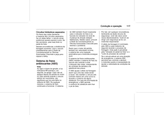 Condução e operação 117
Circuitos hidráulicos separados
Os freios das rodas dianteiras
e traseiras têm circuitos separados.
Se um deles falhar, o veículo ainda
poderá ser parado usando o outro. Se
isto acontecer, pise mais forte no
pedal do freio.
Nessas circunstâncias, a distância de
frenagem aumenta. Leve o veículo
imediatamente para a Rede de
Concessionárias ou Oficinas
Autorizadas Chevrolet e peça para
reparar a falha.
Sistema de freios
antiblocantes (ABS)
Nota
Ao ligar a chave da ignição, a luz
indicadora u acende e, em
seguida, se apaga. Caso não se
apague depois da partida do motor
ou caso acenda quando o veículo
estiver em movimento, isto
significará que há uma falha no
sistema do ABS. De qualquer
maneira, o sistema de freio
continuará a funcionar. O sistema
do ABS também ficará inoperante
caso o indicador do freio e os
fusíveis do indicador do sinal de
mudança de direção estejam
defeituosos. Nestes casos, procure
a Rede de Concessionárias ou
Oficinas Autorizadas Chevrolet para
resolver o problema.
Assim que o motor dá partida,
também em velocidade mínima,
o sistema faz uma inspeção
automática que o motorista consegue
ouvir.
O sistema de freios antiblocantes
(ABS) mantém o sistema de freio do
veículo sob controle e evita
o bloqueio das rodas, independente
da condição da estrada e da
aderência dos pneus.
O ABS ajusta o efeito da frenagem
assim que uma das rodas tende
a travar. Isto mantém o veículo sob
controle mesmo em uma curva ou
durante o contorno de algum
obstáculo. Em caso de uma freada de
emergência, o ABS permite
o contorno do obstáculo sem tirar
o pé do freio.
Por isto, em qualquer circunstância,
lembrando-se deste recurso de
segurança, você não deve correr
riscos desnecessários. Você só vai
dirigir com segurança se for um
motorista responsável.
O efeito da frenagem é controlado
pelo ABS a cada milésimo de
segundo durante o processo de
frenagem. Esta ação é percebida
pela "vibração do pedal do freio" e o
"ruído do processo de controle".
Se o veículo estiver em uma situação
de emergência, o sistema ABS
permitirá seu controle e alertará
o motorista quanto à necessidade de
ajustar a velocidade às condições da
estrada.
 