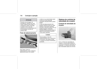 118 Condução e operação
9 Atenção
Durante uma frenagem de
emergência, sempre que você
notar o pedal do freio pulsar e o
controle for ruidoso, não solte
o pedal do freio, pois isto
relaciona-se às características de
funcionamento normais do
sistema ABS.
Freio de estacionamento
Para soltar o freio de
estacionamento, puxe a alavanca
ligeiramente para cima, aperte
o botão na sua extremidade (seta)
e empurre-a para baixo até
a lâmpada indicadora R do painel
apagar.
O freio de estacionamento tem
atuação mecânica sobre as rodas
traseiras e permanece aplicado
enquanto a alavanca estiver em sua
posição elevada. A lâmpada
indicadora R permanece acesa no
painel de instrumentos enquanto
o freio estiver aplicado.
Cuidado
Nunca aplique o freio de
estacionamento com o veículo em
movimento. Isto poderá causar
o rodopio do veículo e ferimentos
pessoais.
Sistema de controle de
velocidade de cruzeiro
Controle de velocidade de
cruzeiro
Com o controle de velocidade de
cruzeiro, o veículo pode manter-se
a 40 km/h ou mais sem você pisar no
acelerador. O controle não funciona
para velocidades abaixo de 40 km/h.
 