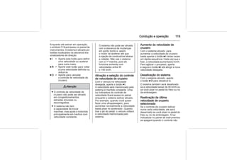 Condução e operação 119
Enquanto ele estiver em operação,
o símbolo m ficará aceso no painel de
instrumentos. O sistema é ativado por
botões localizados na alavanca dos
sinalizadores de direção:
6I = Aperte este botão para definir
uma velocidade ou acelerar
para outra maior.
6R = Aperte este botão para voltar
a uma velocidade definida ou
reduzi-la.
6O = Aperte para cancelar
o controle de velocidade de
cruzeiro.
9 Atenção
■ O controle da velocidade de
cruzeiro não pode ser ativado
em congestionamentos,
estradas sinuosas ou
escorregadias.
■ O sistema não tem
a capacidade de trocar
marchas, mas ajuda o motorista
principalmente em trechos com
velocidade constante.
O sistema não pode ser ativado
com a alavanca de mudanças
em ponto morto e, assim,
o motor irá acelerar até que
a injeção de combustível abaixe
a rotação. Não use o sistema
com a 1ª marcha, pois ele
funciona somente com
velocidades entre 40
e 140 km/h.
Ativação e seleção do controle
de velocidade de cruzeiro
Com o veículo na velocidade
desejada, aperte o botão 6I.
A velocidade será memorizada pelo
sistema e mantida constante. Uma
luz indicadora do controle de
velocidade ficará acesa no painel
enquanto o sistema estiver ativado.
Por exemplo, quando você quiser
fazer uma ultrapassagem, para
aumentar normalmente a velocidade
basta pisar no acelerador. Quando
tirar o pé do pedal, o veículo voltará
à velocidade memorizada pelo
sistema.
Aumento da velocidade de
cruzeiro
Com o sistema ativado, para
aumentar a velocidade de cruzeiro
basta apertar o botão 6I várias vezes
em rápida sequência. Cada vez que o
fizer, a velocidade aumentará 2 km/h.
Para agilizar o processo, aperte
e segure o botão 6I até atingir a nova
velocidade desejada.
Desativação do sistema
Com o sistema ativado, aperte
o botão 6O para desativá-lo.
O sistema também será desativado
se a velocidade baixar de 40 km/h ou
se você pisar no pedal do freio ou no
da embreagem.
Reativação da última
velocidade de cruzeiro
selecionada
Se o controle de cruzeiro estiver
numa certa velocidade, ele será
desarmado se você pisar no pedal do
freio ou no da embreagem. A luz
indicadora no painel de instrumentos
se apagará quando o controle não
 