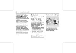 120 Condução e operação
estiver mais ativo. Para voltar
à velocidade anterior, dê um breve
toque no botão 6R assim que
o veículo passar dos 40 km/h. Isto
conduzirá o veículo até a velocidade
já definida.
Em veículos com transmissão
manual, a ativação do controle de
cruzeiro em marcha inadequada
pode aumentar o consumo de
combustível e onerar o motor sem
necessidade. Convém reativar
o sistema quando o veículo estiver
em marcha compatível com
a velocidade definida. Conduza
o veículo até chegar à velocidade
definida, engate a marcha adequada
e só então reative o sistema com um
toque no botão 6R.
Ao desligar-se a chave de ignição,
a última velocidade definida sai da
memória.
Combustível
Aditivos para combustível
Veículos com o sistema
ECONO.FLEX - (álcool
e gasolina) (se equipado)
Recomendamos a adição de um
frasco de aditivo ACDelco Flexpower
(garrafa cinza), a cada quatro
abastecimentos completos (ou 200 L)
do tanque de combustível, nas
seguintes condições:
■ Em veículos que ficarem parados
por mais de duas semanas ou só
forem usados para curtas
distâncias e nem todos os dias.
■ Veículos que habitualmente não
usam aditivo de combustível.
Cuidado
Nunca use aditivo para gasolina
no álcool ou vice-versa.
Abastecimento do tanque
Seu veículo tem um projeto que
combina tecnologia avançada,
segurança, cuidado com o meio
ambiente e economia.
 