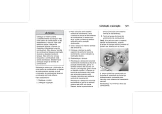 Condução e operação 121
9 Atenção
Desligue o motor durante
o abastecimento do tanque. Não
fume perto de combustível ou ao
reabastecer o veículo. Não use
telefone celular. Mantenha
quaisquer faíscas, chamas, ou
materiais inflamáveis longe do
combustível. Não deixe a bomba
de combustível desacompanhada
durante o abastecimento do
tanque. Não entre no veículo
enquanto o combustível está
sendo bombeado. Mantenha as
crianças longe da bomba de
combustível.
Rebasteça antes que o indicador de
nível baixo de combustível no painel
de instrumentos acenda ou que
o indicador de combustível alcance
a indicação de limite inferior.
Para reabastecer:
1. Desligue o motor.
2. Desligue a ignição.
3. Para veículos sem sistema
central de travamento, abra
a tampa do bocal de enchimento
de combustível, a tampa com
alça, e gire a chave no sentido
antiorário até a posição
destravada.
4. Gire a tampa no mesmo sentido
até removê-la.
5. Coloque a tampa na parte
superior da porta do bocal de
enchimento, como indicado na
ilustração abaixo.
6. Reabasteça o tanque.
7. Recoloque a tampa do bocal de
enchimento mantendo a chave na
posição destravada, gire-a no
sentido horário até escutar um
clique e, em seguida, gire a chave
no sentido horário. A tampa do
bocal de enchimento não pode
ser removida quando está
travada (veículos sem sistema
central de travamento).
Recoloque a tampa do bocal de
enchimento e gire-a no sentido
horário até ouvir um clique.
Depois, feche a portinhola da
tampa (veículos com sistema
central de travamento).
8. Feche a tampa do bocal de
enchimento de combustível.
OBS.: Em veículos sem o sistema
central de travamento, quando
a tampa do tanque estiver travada só
poderá ser aberta com a chave.
A tampa pode ficar pendurada no
suporte da portinhola do bocal de
abastecimento (somente para
veículos com sistema de travamento
central).
Reabasteça no mínimo 5 litros de
combustível.
 