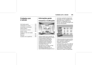Cuidados com o veículo 125
Cuidados com
o veículo
Informações gerais .................... 125
Verificações no veículo .............. 130
Substituição de lâmpadas ......... 145
Sistema elétrico ......................... 150
Ferramentas do veículo ............. 155
Rodas e pneus .......................... 155
Partida do motor com cabos
auxiliares .................................... 161
Reboque .................................... 162
Cuidados com a aparência ........ 164
Informações gerais
Acessórios e modificações
Visando atender seus requisitos de
conforto e personalização do veículo,
a General Motors desenvolve
e oferece opcionais de fábrica
e acessórios aprovados para
instalação através da Rede de
Concessionárias ou Oficinas
Autorizadas Chevrolet.
Este Manual foi impresso na data
indicada na capa e contém
informações baseadas em um
veículo totalmente equipado com os
opcionais e acessórios disponíveis
na ocasião. Por isto, poderão haver
diferenças entre o conteúdo do
Manual e a configuração do seu
veículo, que pode não ter alguns dos
itens ali mencionados.
A fatura de venda do veículo emitida
no seu distribuidor detalha todos os
itens, opcionais e acessórios
instalados originalmente.
A referida fatura, junto com o Manual
de Vendas supracitado, deverão ser
consultados sempre que se aplicar
a garantia da General Motors aos
seus produtos. A General Motors
reserva-se o direito de implementar
 