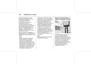 126 Cuidados com o veículo
quaisquer alterações em seus
produtos para atender a qualquer
momento as solicitações
e expectativas do cliente.
Recomendamos usar Peças
e Acessórios Genuínos
e componentes aprovados pela
fábrica específicos para o seu tipo de
veículo. Não podemos avaliar ou
garantir a confiabilidade de outros
produtos - ainda que tenham
aprovação concedida por entidade
reguladora ou similar.
Não faça nenhuma modificação no
sistema elétrico, p.ex. alterações nas
unidades de controle eletrônico (chip
tuning).
Nota
Devido à tecnologia aplicada no
sistema eletrônico, não instale
nenhum tipo de equipamento
elétrico que não seja genuíno nos
chicotes elétricos do veículo, como
do alarme, dos vidros elétricos, das
travas elétricas, da ignição e/ou do
combustível, do sistema de áudio
(por exemplo, rádio e módulo de
alimentação), sistema de ar
condicionado, iluminação auxiliar,
dentre outros. Assim, o veículo pode
sofrer danos, como avaria elétrica,
falha de comunicação entre os
componentes eletrônicos, sua
imobilização ou até mesmo incêndio
devido à sobrecarga do sistema.
ESTAS SITUAÇÕES NÃO SÃO
COBERTAS PELA GARANTIA.
A Rede de Concessionárias ou
Oficinas Autorizadas Chevrolet
é qualificada e tem o conhecimento
apropriado para instalar acessórios
genuínos compatíveis com
o sistema eletrônico disponível em
seu veículo.
Nota
Este equipamento pode não estar
disponível em seu país.
Rede de Concessionárias ou
Oficinas Autorizadas Chevrolet
É importante saber que se o seu
veículo apresentar qualquer
anomalia, você poderá levá-lo na
Rede de Concessionárias ou Oficinas
Autorizadas Chevrolet para repará-
lo, dentro ou fora o período de
garantia, para ser atendido por
profissionais altamente qualificados.
Se for necessária qualquer
explicação adicional, procure
o Gerente de Serviços.
 