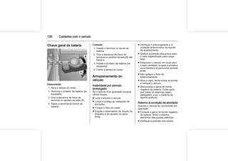 128 Cuidados com o veículo
Chave geral da bateria
Desconectar:
1. Abra a tampa do motor.
2. Remova o protetor da bateria (se
equipado)
3. Gire a alavanca de trava do
terminal no sentido da seta (A).
4. Retire o terminal do borne da
bateria.
Conectar:
1. Instale o terminal no borne da
bateria.
2. Gire a alavanca de trava do
terminal no sentido da seta (B) até
travá-lo.
3. Instale o protetor da bateria (se
equipado)
4. Feche a tampa do motor.
Armazenamento do
veículo
Inatividade por período
prolongado
Se o veículo ficar guardado durante
vários meses:
■ Lave e encere o veículo.
■ Limpe e proteja as vedações de
borracha.
■ Troque o óleo do motor.
■ Esgote o reservatório do líquido do
limpador e do lavador do para-
brisa.
■ Verifique o anticongelante e a
proteção anticorrosiva do líquido
de arrefecimento.
■ Calibre a pressão dos pneus para
o valor especificado para carga
total.
■ Estacione o veículo em local seco
e bem ventilado. Engate a primeira
ou a marcha à ré para evitar que ele
ande.
■ Não aplique o freio de
estacionamento.
■ Abra o capô, feche todas as portas
e tranque o veículo.
■ Desconecte a garra do borne
negativo da bateria. Cuide para
que todos os sistemas sejam
desligados, p.ex. o sistema de
alarme antifurto.
Retorno à condição de atividade
Quando o veículo for recolocado em
operação:
■ Conecte a garra do borne negativo
da bateria. Ative o sistema
eletrônico das janelas elétricas.
■ Verifique a pressão dos pneus.
 