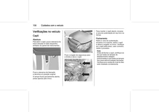 130 Cuidados com o veículo
Verificações no veículo
Capô
Abertura
Para abrir o capô, puxe a alavanca da
trava (situada no lado esquerdo),
embaixo do painel de instrumentos.
Puxe a alavanca de liberação
e devolva-a à posição original.
A tampa ficará parcialmente aberta,
presa apenas pelo trinco.
Puxe o engate de segurança para
a direita e abra o capô.
Para manter o capô aberto, encaixe
a vara de sustentação em seu furo na
tampa.
Fechamento
Retire a vara de sustentação,
encaixe-a no suporte, baixe o capô
e deixe-o engatar no trinco. Verifique
se o capô está preso; caso contrário,
repita o processo.
Nota
Antes de fechar o capô, certifique-se
de que todas as tampas de
abastecimento estejam
posicionadas e que todas as tampas
dos reservatórios estejam fechadas.
Verifique se a vareta de nível do óleo
está instalada corretamente.
 