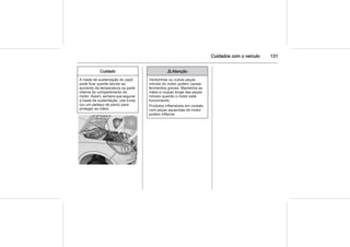 Cuidados com o veículo 131
Cuidado
A haste de sustentação do capô
pode ficar quente devido ao
aumento da temperatura na parte
interna do compartimento do
motor. Assim, sempre que segurar
a haste de sustentação, use luvas
(ou um pedaço de pano) para
proteger as mãos.
9 Atenção
Ventoinhas ou outras peças
móveis do motor podem causar
ferimentos graves. Mantenha as
mãos e roupas longe das peças
móveis quando o motor está
funcionando.
Produtos inflamáveis em contato
com peças aquecidas do motor
podem inflamar.
 