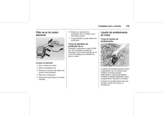 Cuidados com o veículo 135
Filtro de ar do motor/
elemento
Limpeza do elemento:
1. Abra a tampa do motor.
2. Solte a braçadeira (A).
3. Remova o conector (B) depois de
puxar a trava amarela.
4. Remova a mangueira.
5. Afrouxe as duas travas (C) e retire
a tampa.
6. Remove o elemento do
purificador de ar e limpe-o com
pancadas suaves.
7. Limpe também a parte interna do
purificador.
Troca do elemento do
purificador de ar
Substitua o elemento a cada 30.000
km, em condições normais de
operação, e com maior frequência, se
o veículo trafegar por estradas de
terra ou areia.
Líquido de arrefecimento
do motor
Troca do líquido de
arrefecimento
O sistema de arrefecimento do motor
é abastecido com um aditivo para
radiador de longa duração
(etilenoglicol), cujas propriedades
conferem proteção adequada contra
congelamento, ebulição e corrosão.
O líquido de arrefecimento deve ser
trocado a cada cinco anos ou
150.000 km.
 