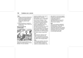 136 Cuidados com o veículo
Nota
■ Troque o líquido de arrefecimento
na Rede de Concessionárias ou
Oficinas Autorizadas Chevrolet,
porque será necessário fazer
a sangria do sistema nesta
ocasião.
■ Antes de adicionar o líquido de
arrefecimento, limpe o sistema de
arrefecimento.
Nível do líquido de
arrefecimento
Raramente ocorrem perdas em um
sistema de arrefecimento em circuito
fechado. Por isto, raramente
é preciso completar o nível, que no
entanto deve ser conferido
semanalmente, com o veículo sobre
uma superfície plana e o motor frio.
Se for preciso completar o nível,
verifique sempre a marca indicada
por uma seta ao lado das palavras
"Frio/Cold" ou "Kalt/Cold", que
denota a capacidade máxima de
líquido de arrefecimento no
reservatório do sistema. Com o motor
frio, retire a tampa, adicione ao
tanque de expansão uma mistura de
água potável e aditivo para radiador
(longa duração - cor laranja) ACDelco
(proporção de 35% a 50% de aditivo).
Recoloque a tampa e aperte bem.
Nota
Se o veículo for usado em uma
região muito fria (em torno de
-20°C), recomenda-se usar líquido
de arrefecimento na relação de 50%
de aditivo e 50% de água potável.
Nota
O aditivo para radiador (vida longa,
de cor alaranjada) não deve ser
misturado a aditivos padrão (cor
verde) ou a outros produtos, como
óleo solúvel C. As misturas reagem,
formando uma borra que pode levar
à obstrução do sistema e,
consequentemente, ao
superaquecimento do motor. Em
caso de troca de tipo de aditivo,
primeiro lave o sistema.
Nota
Caso você necessite reabastecer
constantemente, visite a Rede de
Concessionárias ou Oficinas
Autorizadas Chevrolet para verificar
a tampa do sistema (ou vazamentos
ocasionais) e para trocar o líquido
de arrefecimento para obter
a concentração apropriada.
 