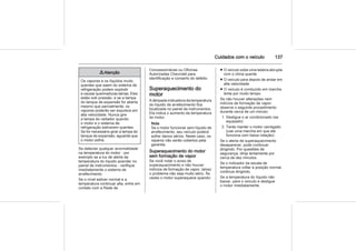 Cuidados com o veículo 137
9 Atenção
Os vapores e os líquidos muito
quentes que saem do sistema de
refrigeração podem explodir
e causar queimaduras sérias. Eles
estão sob pressão, e se a tampa
do tanque de expansão for aberta
mesmo que parcialmente, os
vapores poderão ser expulsos em
alta velocidade. Nunca gire
a tampa do radiador quando
o motor e o sistema de
refrigeração estiverem quentes.
Se for necessário girar a tampa do
tanque de expansão, aguarde que
o motor esfrie.
Se detectar qualquer anormalidade
na temperatura do motor - por
exemplo se a luz de alerta da
temperatura do líquido acender no
painel de instrumentos - verifique
imediatamente o sistema de
arrefecimento.
Se o nível estiver normal e a
temperatura continuar alta, entre em
contato com a Rede de
Concessionárias ou Oficinas
Autorizadas Chevrolet para
identificação e conserto do defeito.
Superaquecimento do
motor
A lâmpada indicadora da temperatura
do líquido de arrefecimento fica
localizada no painel de instrumentos.
Ela indica o aumento da temperatura
do motor.
Nota
Se o motor funcionar sem líquido de
arrefecimento, seu veículo poderá
sofrer danos sérios. Neste caso, os
reparos não serão cobertos pela
garantia.
Superaquecimento do motor
sem formação de vapor
Se você notar o aviso de
superaquecimento e não houver
indícios de formação de vapor, talvez
o problema não seja muito sério. Às
vezes o motor superaquece quando:
■ O veículo sobe uma ladeira abrupta
com o clima quente.
■ O veículo para depois de andar em
alta velocidade.
■ O veículo é conduzido em marcha
lenta por muito tempo.
Se não houver alterações nem
indícios de formação de vapor,
observe o seguinte procedimento
durante cerca de um minuto:
1. Desligue o ar condicionado (se
equipado)
2. Tente manter o motor carregado
(use uma marcha em que ele
funciona com baixa rotação).
Se o alerta de superaquecimento
desaparecer, pode continuar
dirigindo. Por questões de
segurança, dirija lentamente por
cerca de dez minutos.
Se o indicador da escala de
temperatura voltar à posição normal,
continue dirigindo.
Se a temperatura do líquido não
baixar, pare o veículo e desligue
o motor imediatamente.
 