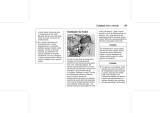 Cuidados com o veículo 139
o motor esfrie. Antes de abrir
o compartimento do motor,
aguarde até que não haja mais
sinais de vapor do líquido de
arrefecimento.
■ Se o veículo continuar em
movimento com o motor
superaquecido, os líquidos
poderão escapar devido à alta
pressão. Você e as demais
pessoas que estiverem no
veículo poderão se queimar
seriamente. Por isso, desligue
o motor superaquecido, saia do
veículo e espere que o mesmo
resfrie.
Ventilador do motor
Se não houver sinal de vazamento,
verifique o funcionamento da
ventoinha. Seu veículo está equipado
com uma ventoinha elétrica. Se
houver superaquecimento do motor,
ela terá de ser acionada. Se isto não
acontecer, será preciso efetuar
o conserto. Desligue o motor. Se não
for identificado nenhum problema
mas o nível do líquido de
arrefecimento não estiver no máximo,
adicione ao reservatório de expansão
uma mistura de água potável e aditivo
para radiador (longa duração - cor
laranja) ACDelco (proporção de 35%
a 50% de aditivo). Ligue o motor
quando o nível do líquido estiver no
máximo. Se o sinal de alerta de
superaquecimento continuar aceso,
visite a Rede de Concessionárias ou
Oficinas Autorizadas Chevrolet.
Cuidado
Os ventiladores e outras partes
móveis do motor podem causar
ferimentos sérios. Mantenha
mãos e roupas afastados de
partes móveis quando o motor
estiver funcionando.
Cuidado
■ Os vapores e os líquidos muito
quentes que saem do sistema
de refrigeração podem explodir
e causar queimaduras sérias.
Estão sob pressão, e se
a tampa do radiador for aberta
mesmo que parcialmente, os
vapores poderão ser expulsos
em alta velocidade. Nunca gire
 