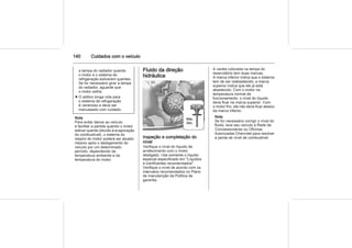 140 Cuidados com o veículo
a tampa do radiador quando
o motor e o sistema de
refrigeração estiverem quentes.
Se for necessário girar a tampa
do radiador, aguarde que
o motor esfrie.
■ O aditivo longa vida para
o sistema de refrigeração
é venenoso e deve ser
manuseado com cuidado.
Nota
Para evitar danos ao veículo
e facilitar a partida quando o motor
estiver quente (devido à evaporação
do combustível), o sistema do
respiro do motor poderá ser atuado
mesmo após o desligamento do
veículo por um determinado
período, dependendo da
temperatura ambiente e da
temperatura do motor.
Fluido da direção
hidráulica
Inspeção e completação do
nível
Verifique o nível do líquido de
arrefecimento com o motor
desligado. Use somente o líquido
especial especificado em "Líquidos
e lubrificantes recomendados".
Verifique o nível de acordo com os
intervalos recomendados no Plano
de manutenção da Política de
garantia.
A vareta colocada na tampa do
reservatório tem duas marcas.
A marca inferior indica que o sistema
tem de ser reabastecido; a marca
superior indica que ele já está
abastecido. Com o motor na
temperatura normal de
funcionamento, o nível do líquido
deve ficar na marca superior. Com
o motor frio, ele não deve ficar abaixo
da marca inferior.
Nota
Se for necessário corrigir o nível do
fluido, leve seu veículo à Rede de
Concessionárias ou Oficinas
Autorizadas Chevrolet para resolver
a perda de nível de combustível.
 