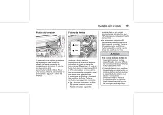 Cuidados com o veículo 141
Fluido do lavador
O reservatório de líquido do sistema
de lavagem do para-brisa fica
situado na lateral esquerda do
compartimento do motor. O volume
do reservatório é de
aproximadamente 2,6 litros. Para
uma limpeza eficiente, recomenda-se
acrescentar à água um aditivo de
limpeza.
Fluido de freios
Verifique o fluido de freio
mensalmente e quando a lâmpada
indicadora de nível no painel de
instrumentos R acender. O nível do
fluido deve ficar entre as marcas MAX
e MIN estampadas no reservatório.
Não se recomenda completar o nível,
pois existe uma relação entre
a quantidade de fluido e o desgaste
das pastilhas do freio. Pode-se
verificá-la nas seguintes condições:
■ Se a lâmpada indicadora do freio
R acender quando ocorrem
freadas abruptas e grandes
acelerações ou em curvas
pronunciadas, isto significa que
70% da espessura das pastilhas foi
consumida.
■ Se a lâmpada indicadora R
permanecer acesa por períodos
prolongados, procure a Rede de
Concessionárias ou Oficinas
Autorizadas Chevrolet e mande
trocar as pastilhas do freio.
9 Atenção
■ Se o nível do fluido de freio no
reservatório estiver fora da
especificação, consulte a Rede
de Concessionárias ou Oficinas
Autorizadas Chevrolet.
■ O uso do veículo com pastilhas
desgastadas ou vazamentos no
sistema de freio pode prejudicar
a integridade do sistema, que
deverá ser reparado
imediatamente na Rede de
Concessionárias ou Oficinas
Autorizadas Chevrolet porque
há risco para sua segurança.
 