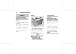 142 Cuidados com o veículo
9 Atenção
O fluido de freio é venenoso
e corrosivo. Evite contato com os
olhos, a pele, tecidos e superfícies
pintadas.
Cuidados com as pastilhas de
freio novas
Quando instalar pastilhas novas, não
freie com força demais durante os
primeiros 300 km.
O desgaste das pastilhas não pode
passar de certo limite. Por isso,
a manutenção periódica detalhada no
Plano de manutenção preventiva
é da maior importância para a sua
segurança.
Bateria
A bateria ACDelco que equipa o seu
veículo dispensa manutenção
periódica. Se o veículo não for usado
durante 30 dias ou mais, desconecte
o cabo do pólo negativo da bateria
para não descarregá-la.
Cuidado
■ Palitos de fósforo perto da
bateria podem causar
a explosão dos gases nela
contidos. Se você necessitar de
mais iluminação no
compartimento do motor, use
uma lanterna.
■ A bateria, mesmo vedada,
contém ácido que pode causar
queimaduras. Se o ácido cair
em sua pele ou seus olhos, lave
as partes afetadas com muita
água e procure cuidados
médicos imediatamente.
■ Para minimizar o risco de
contato de gotas da solução
com os olhos, use óculos de
proteção ao manusear baterias.
■ A General Motors não se
responsabiliza por acidentes
causados por negligência ou
pelo manuseio incorreto de
baterias.
 