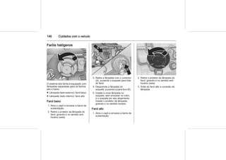 146 Cuidados com o veículo
Faróis halógenos
O sistema dos faróis é equipado com
lâmpadas separadas para os fachos
alto e baixo.
■ Lâmpada (lado externo): farol baixo
■ Lâmpada (lado interno): farol alto
Farol baixo
1. Abra o capô e encaixe a barra de
sustentação.
2. Retire o protetor da lâmpada do
farol, girando-o no sentido anti-
horário (seta).
3. Retire a lâmpada com o conector
(A), puxando o soquete para trás
do farol.
4. Desprenda a lâmpada do
soquete, puxando-a para fora (B).
5. Instale a nova lâmpada no
soquete, sem encostar no vidro,
e o soquete em seu alojamento.
Instale o protetor da lâmpada,
girando-o no sentido horário.
Farol alto
1. Abra o capô e encaixe a barra de
sustentação.
2. Retire o protetor da lâmpada do
farol, girando-o no sentido anti-
horário (seta).
3. Solte do farol alto a conexão da
lâmpada.
 