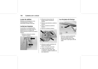148 Cuidados com o veículo
Luzes de neblina
Substitua as lâmpadas em uma
Concessionária ou Oficina
Autorizada da Rede Chevrolet.
Lanternas traseiras
Luz de freio, luz indicadora dos
sinalizadores de direção traseiros,
lanterna de ré, luz traseira de
estacionamento e lanterna de neblina
traseira.
1. Remova a tampa de acesso
à lanterna traseira.
2. Afrouxe as duas porcas de
fixação (setas) da lanterna
traseira.
3. Remova parcialmente a lanterna
traseira.
4. Solte a conexão da lanterna
traseira.
5. Remova a lanterna traseira.
6. Afrouxe os quatro parafusos do
suporte da lâmpada.
7. Retire a lâmpada queimada.
8. Instale uma lâmpada nova,
o suporte em seu lugar, ligue
o conector e instale a lanterna no
seu alojamento.
Luz da placa de licença
1. Remova o suporte da lâmpada
com uma chave de fenda,
fazendo pressão para o lado
e para baixo (veja figura) até ele
soltar.
 