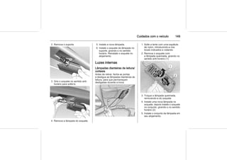Cuidados com o veículo 149
2. Remova o suporte.
3. Gire o soquete no sentido anti-
horário para soltá-lo.
4. Remova a lâmpada do soquete.
5. Instale a nova lâmpada.
6. Instale o soquete da lâmpada no
suporte, girando-o no sentido
horário. Reinstale o soquete no
alojamento.
Luzes internas
Lâmpadas dianteiras de leitura/
cortesia
Antes de retirar, feche as portas
e desligue as lâmpadas dianteiras de
leitura, para que permaneçam
desligadas durante a troca.
1. Solte a lente com uma espátula
de nylon, introduzindo-a nos
locais indicados e rodando.
2. Remova o soquete com
a lâmpada queimada, girando no
sentido anti-horário (1).
3. Troque a lâmpada queimada,
removendo-a do soquete.
4. Instale uma nova lâmpada no
soquete, depois instale o soquete
no conjunto, girando-o no sentido
horário (2).
5. Instale o conjunto da lâmpada em
seu alojamento.
 