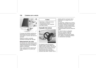 156 Cuidados com o veículo
O excesso de pressão resultante do
aquecimento dos pneus depois de
uma viagem é normal e não deve ser
reduzido.
Depois de conferir a pressão,
recoloque as tampas das válvulas.
Balanceamento das rodas
As rodas do seu veículo devem estar
balanceadas para evitar vibrações no
volante e proporcionar uma direção
segura e confortável.
Faça o balanceamento sempre que
notar vibrações ou no rodízio dos
pneus.
Cuidado
Após fazer o rodízio dos pneus,
recomenda-se verificar
o balanceamento dos conjuntos
de rodas e pneus.
Inspeção dos pneus
Os impactos contra as guias da
calçada podem causar lesões nas
rodas e pneus por dentro. Há risco de
acidente em alta velocidade devido
aos danos ao pneu invisíveis
externamente serem percebidos
somente mais tarde. Portanto, se for
preciso subir em uma guia, faça-o
lentamente e no ângulo reto, se
possível.
Ao estacionar, verifique se os pneus
não ficam pressionados contra a guia
da calçada. Verifique regularmente
o desgaste dos pneus (profundidade
dos sulcos) ou danos visíveis.
Verifique também possíveis danos às
rodas.
Em caso de dano ou desgaste
anormal, consulte a Rede de
Concessionárias ou Oficinas
Autorizadas Chevrolet para repará-
los e calibrar a suspensão dianteira
e o alinhamento da direção.
 