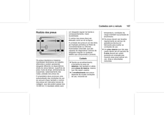 Cuidados com o veículo 157
Rodízio dos pneus
Os pneus dianteiros e traseiros
manifestam fenômenos de trabalho
diferentes e podem apresentar
desgaste diferente na dependência
direta de vários fatores: superfície da
pista, modo de dirigir, alinhamento da
suspensão, balanceamento das
rodas, pressão dos pneus etc.
O proprietário deve promover uma
autoavaliação das condições de uso
do veículo e fazer também o rodízio
dos pneus em intervalos breves de
rodagem, que não podem passar dos
10.000 km. O resultado obtido será
um desgaste regular da banda e,
consequentemente, maior
durabilidade.
O rodízio dos pneus deve ser
efetuado como se vê na figura.
A condição dos pneus é um dos itens
da inspeção periódica na Rede de
Concessionárias ou Oficinas
Autorizadas Chevrolet, que são
capazes de diagnosticar indícios de
desgaste irregular ou qualquer
defeito que comprometa o produto.
Cuidado
■ Devido ao envelhecimento,
a borracha do pneu se
deteriora. Isto também é válido
para pneus de reserva, mesmo
que não sejam usados.
■ O envelhecimento dos pneus
depende de muitas condições
de uso, incluindo-se
temperatura, condições de
carga e também sua pressão de
enchimento.
■ Os pneus devem ser levados
regularmente ao serviço de
assistência técnica do
fabricante para avaliar as
condições de uso.
■ Um pneu reserva que não seja
usado dentro de um período de
6 anos deverá ser usado
somente em emergências.
Quando esse pneu estiver em
uso, dirija a velocidades
reduzidas.
 