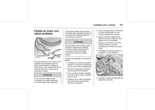 Cuidados com o veículo 161
Partida do motor com
cabos auxiliares
Para dar partida em um veículo com
a bateria descarregada, ligue os
cabos de extensão na bateria de
outro veículo. Isto deve ser feito com
extremo cuidado e cumprindo as
instruções a seguir.
9 Atenção
Tome muito cuidado ao dar
a partida com cabos auxiliares.
A inobservância das seguintes
instruções poderá causar danos
pessoais pela explosão da bateria
ou danos aos sistemas elétricos
de ambos os veículos.
9 Atenção
Evite contato com os olhos, a pele,
tecidos e superfícies pintadas.
O fluido contém ácido sulfúrico,
que pode causar ferimentos
e danos em caso de contato
direto.
Execute as operações na sequência
abaixo:
1. Verifique se a tensão da bateria
auxiliar é a mesma da bateria do
veículo cujo motor se deseja ligar.
2. Durante a operação de partida,
não se aproxime da bateria.
3. Com a bateria auxiliar instalada
no outro veículo, evite o contato
entre os dois.
4. Verifique se os cabos auxiliares
não apresentam isolamentos
frouxos ou ausentes.
5. Evite o contato entre os terminais
do cabo de extensão ou com
a parte metálica dos veículos.
6. Ligue a ignição e desconecte
todos os circuitos elétricos cuja
ligação não for necessária.
7. Aplique com firmeza o freio de
estacionamento. Coloque
a alavanca do câmbio em ponto
morto.
8. Identifique os bornes positivo (+)
e negativo (-) das baterias.
9. Conecte os cabos de extensão na
sequência indicada:
 