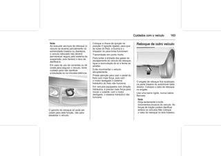 Cuidados com o veículo 163
Nota
Ao executar serviços de reboque (o
veículo se levanta parcialmente na
extremidade traseira ou dianteira),
o veículo rebocado não deverá
permanecer seguro pelo sistema da
suspensão, pois haverá o risco de
danificá-lo.
Em caso de uso de correntes ou de
cintas para segurar o veículo, tome
cuidado para não danificar
a tubulação ou os chicotes elétricos.
O gancho de reboque só pode ser
usado para esta função, não para
desatolar o veículo.
Coloque a chave de ignição na
posição II (ignição ligada), para que
as luzes do freio, a buzina e o
limpador do para-brisa funcionem.
Transmissão em ponto morto.
Para evitar a entrada dos gases do
escapamento do veículo de reboque,
ligue a recirculação do ar e feche as
janelas.
Evite movimentar o veículo
abruptamente.
Preste atenção para usar o pedal do
freio com mais força, pois com
o motor desligado o sistema
hidráulico do freio não funciona.
Em veículos equipados com direção
hidráulica, é preciso mais força para
mover o volante; com o motor
desligado, o sistema hidráulico não
funciona.
Reboque de outro veículo
O engate de reboque fica localizado
na parte traseira do automóvel (lado
direito). Coloque o cabo de reboque
no engate.
Use uma barra rígida, nunca cabos
flexíveis.
Nota
Dirija lentamente e evite
movimentos bruscos do veículo. As
forças de tração podem danificar
ambos os veículos Não coloque
o cabo do reboque no eixo traseiro.
 