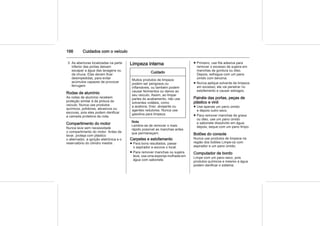 166 Cuidados com o veículo
3. As aberturas localizadas na parte
inferior das portas deixam
escapar a água das lavagens ou
da chuva. Elas devem ficar
desimpedidas, para evitar
acúmulos capazes de provocar
ferrugem.
Rodas de alumínio
As rodas de alumínio recebem
proteção similar à da pintura do
veículo. Nunca use produtos
químicos, polidores, abrasivos ou
escovas, pois eles podem danificar
a camada protetora da roda.
Compartimento do motor
Nunca lave sem necessidade
o compartimento do motor. Antes de
lavar, proteja com plástico
o alternador, a ignição eletrônica e o
reservatório do cilindro mestre.
Limpeza interna
Cuidado
Muitos produtos de limpeza
podem ser perigosos ou
inflamáveis, ou também podem
causar ferimentos ou danos ao
seu veículo. Assim, ao limpar
partes do acabamento, não use
solventes voláteis, como
a acetona, tíner, alvejante ou
agentes redutores. Nunca use
gasolina para limpeza.
Nota
Lembre-se de remover o mais
rápido possível as manchas antes
que permaneçam.
Carpetes e estofamento
■ Para bons resultados, passe
o aspirador e escove o local.
■ Para remover manchas ou sujeira
leve, use uma esponja molhada em
água com sabonete.
■ Primeiro, use fita adesiva para
remover o excesso de sujeira em
manchas de gordura ou óleo.
Depois, esfregue com um pano
úmido com benzina.
■ Nunca aplique solvente de limpeza
em excesso; ele vai penetrar no
estofamento e causar estragos.
Painéis das portas, peças de
plástico e vinil
■ Use apenas um pano úmido
e depois outro seco.
■ Para remover manchas de graxa
ou óleo, use um pano úmido
e sabonete dissolvido em água;
depois, seque com um pano limpo.
Botões do console
Nunca use produtos de limpeza na
região dos botões Limpe-os com
aspirador e um pano úmido.
Computador de bordo
Limpe com um pano seco, pois
produtos químicos e mesmo a água
podem danificar o sistema.
 