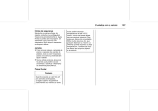 Cuidados com o veículo 167
Cintos de segurança
Mantenha-os sempre longe de
objetos cortantes ou pontiagudos.
Inspecione periodicamente as alças,
fivelas e pontos de ancoragem. Se
estiverem sujos, lave-os com
sabonete e água morna. Mantenha-
os limpos e secos.
Janelas
■ Para remover tabaco, camadas de
poeira e vapores dos painéis de
plástico, lave-os com frequência
passe uma camurça molhada em
água e sabão.
■ Nunca utilize produtos abrasivos
na janela, que podem causar
arranhões e danificar o filamento
do desembaçador elétrico.
Painel frontal
Cuidado
Quando exposta ao calor do sol
por períodos prolongados,
a região superior do painel de
instrumentos e o interior do porta-
luvas podem alcançar
temperaturas de até 100°C.
Assim, nunca use essas áreas
para armazenar isqueiros, fitas
adesivas, discos de computador,
CDs, óculos escuros, etc. que
possam distorcer ou mesmo se
inflamar quando expostos a altas
temperaturas. Também há risco
de danos aos próprios objetos
e ao veículo.
 