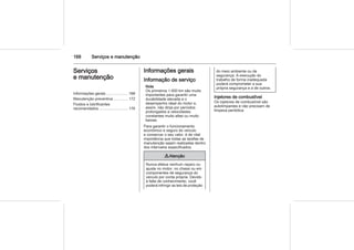 168 Serviços e manutenção
Serviços
e manutenção
Informações gerais .................... 168
Manutenção preventiva ............. 172
Fluidos e lubrificantes
recomendados ........................... 176
Informações gerais
Informação de serviço
Nota
Os primeiros 1.000 km são muito
importantes para garantir uma
durabilidade elevada e o
desempenho ideal do motor e,
assim, não dirija por períodos
prolongados a velocidades
constantes muito altas ou muito
baixas.
Para garantir o funcionamento
econômico e seguro do veículo
e conservar o seu valor, é de vital
importância que todas as tarefas de
manutenção sejam realizadas dentro
dos intervalos especificados.
9 Atenção
Nunca efetue nenhum reparo ou
ajuste no motor, no chassi ou em
componentes de segurança do
veículo por conta própria. Devido
à falta de conhecimento, você
poderá infringir as leis de proteção
do meio ambiente ou de
segurança. A execução do
trabalho de forma inadequada
poderá comprometer a sua
própria segurança e a de outros.
Injetores de combustível
Os injetores de combustível são
autolimpantes e não precisam de
limpeza periódica.
 
