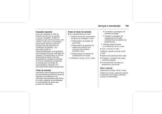 Serviços e manutenção 169
Inspeção especial:
Deve ser realizada no final do
primeiro ano de uso ou quando
o veículo completar 10.000 km
rodados (o que ocorrer primeiro), sem
nenhum custo para o proprietário -
exceto pelos itens de consumo
normais que são descritos no
Certificado de garantia - ver
instruções sobre as
"Responsabilidades do proprietário".
Esta inspeção pode ser realizada em
qualquer Concessionária ou Oficina
Autorizada da Rede Chevrolet,
apresentando o bilhete encontrado
no final do Certificado de garantia
e considerando os limites de
quilometragem indicados (ver
instruções sobre Regras da garantia).
Teste de estrada
Este teste é parte integrante do Plano
de manutenção preventiva e deve ser
realizado de preferência nos
intervalos recomendados pelo Plano,
de modo a detectar anormalidades
e necessidades de ajuste que
possam ser atendidas.
Antes do teste de estrada:
■ No compartimento do motor
1. Verifique possíveis vazamentos,
corrija-os ou complete o nível:
◆ Reservatório do lavador do
para-brisa.
◆ Reservatório de gasolina do
sistema de partida a frio
(veículos com sistema
ECONO.FLEX).
◆ Reservatório do sistema de
arrefecimento do motor.
2. Verifique e corrija, se for o caso:
◆ Conexões e passagens de
chicotes da fiação.
◆ Fixação e passagem de
mangueiras de sucção,
combustível e do sistema de
arrefecimento.
3. Verifique peças frouxas
e conserte-as, se for o caso.
■ Com o veículo no solo:
Verifique o ajuste e corrija, se for
o caso:
■ Aperto dos parafusos das rodas.
■ Pressão e condição dos pneus
(incluindo estepe).
■ Funcionamento de todos os
acessórios e opcionais.
Sob o veículo
Inspecione e corrija, se for o caso:
Chassi do veículo: possíveis avarias
e elementos de fixação ausentes,
frouxos ou danificados.
 