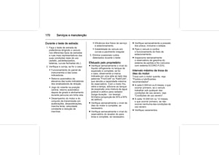 170 Serviços e manutenção
Durante o teste de estrada:
1. Faça o teste de estrada de
preferência dirigindo o veículo
nos diferentes tipos de estradas
e ruas mais representativos das
suas condições reais de uso
(asfalto, paralelepípedos,
ladeiras, curvas fechadas etc.).
2. Verifique e corrija, se for o caso:
◆ Funcionamento do painel de
instrumentos e das luzes
indicadoras.
◆ Retorno automático da
alavanca das luzes indicadoras
dos sinalizadores de direção.
◆ Jogo do volante na posição
central, retorno automático
depois de girado e alinhamento
durante percurso em linha reta.
◆ Desempenho do motor e do
conjunto da transmissão em
acelerações, desacelerações,
marcha lenta, velocidade
constante e redução de
marchas.
◆ Eficiência dos freios de serviço
e estacionamento.
◆ Estabilidade do veículo em
curvas e pavimento irregular.
3. Elimine ocasionais ruídos
detectados durante o teste.
Efetuado pelo proprietário:
■ Verifique semanalmente o nível do
líquido refrigerante no tanque de
expansão e complete, se for
o caso, observando a marca
indicada por uma seta ao lado das
palavras "Frio/Cold" ou "Kalt/Cold",
que denota a capacidade máxima
do reservatório. Com o motor frio,
retire a tampa, adicione ao tanque
de expansão uma mistura de água
potável e aditivo para radiador
(longa duração - cor laranja)
ACDelco (proporção de 35% a 50%
de aditivo).
■ Verifique semanalmente o nível de
óleo do motor e complete, se
necessário.
■ Verifique semanalmente o nível do
reservatório do lavador do para-
brisa e complete, se necessário.
■ Verifique semanalmente a pressão
dos pneus, inclusive o estepe.
■ Pare o veículo e confira
o funcionamento do freio de
estacionamento.
■ Inspecione semanalmente
o reservatório de gasolina do
sistema de partida a frio (veículos
com sistema ECONO.FLEX).
Intervalo máximo de troca do
óleo do motor:
Troca com o motor quente, veja
"Fluidos e lubrificantes
recomendados".
■ A cada 5.000 km ou 6 meses, o que
ocorrer primeiro, se o veículo
trabalhar sob qualquer das
condições de uso severo; veja
"Condições de uso severo".
■ A cada 10.000 km ou 12 meses,
o que ocorrer primeiro, se não
ocorrer nenhuma das condições de
uso severo.
■ Verifique vazamentos.
 