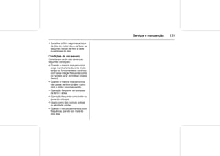 Serviços e manutenção 171
■ Substitua o filtro na primeira troca
de óleo do motor; deve-se fazer as
seguintes trocas de filtro a cada
duas trocas do óleo.
Condições de uso severo:
Consideram-se de uso severo as
seguintes condições:
■ Quando a maioria dos percursos
exige marcha lenta durante muito
tempo ou funcionamento contínuo
com baixa rotação frequente (como
no "anda e para" do tráfego urbano
denso).
■ Quando a maioria dos percursos
não passa de 6 km (trajeto curto)
com o motor pouco aquecido.
■ Operação frequente em estradas
de terra e areia.
■ Operação frequente como trailer ou
puxando reboque.
■ Usado como táxi, veículo policial
ou atividade similar.
■ Quando o veículo permanece, com
frequência, parado por mais de
dois dias.
 