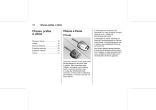 18 Chaves, portas e vidros
Chaves, portas
e vidros
Chaves e travas ........................... 18
Portas .......................................... 26
Sistema antifurto .......................... 27
Espelhos externos ....................... 29
Espelhos internos ........................ 31
Vidros ........................................... 31
Chaves e travas
Chaves
Uma única chave é usada para todas
as fechaduras do veículo e para
a ignição. São fornecidas duas
chaves, uma delas como reserva
(sem o controle remoto) e com
o código de identificação das
mesmas. A chave reserva não deve
ser mantida no veículo e sim em um
lugar seguro.
A solicitação de uma chave de
reposição, no caso de perda, só será
possível com o código de
identificação da chave.
A utilização da chave adquirida na
Rede de Concessionárias ou Oficinas
Autorizadas Chevrolet assegura que
o sistema de imobilização funcione
corretamente.
Isto evitará gastos desnecessários
e possíveis problemas relacionados
com o seguro, no caso de danos, bem
como problemas relacionados com
reclamações dentro da garantia.
 