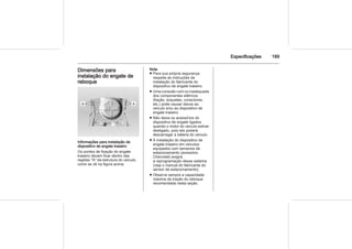Especificações 189
Dimensões para
instalação do engate de
reboque
Informações para instalação de
dispositivo de engate traseiro
Os pontos de fixação do engate
traseiro devem ficar dentro das
regiões "A" da estrutura do veículo,
como se vê na figura acima.
Nota
■ Para sua própria segurança,
respeite as instruções de
instalação do fabricante do
dispositivo de engate traseiro.
■ Uma conexão ruim ou inadequada
dos componentes elétricos
(fiação, soquetes, conectores,
etc.) pode causar danos ao
veículo e/ou ao dispositivo de
engate traseiro.
■ Não deixe os acessórios do
dispositivo de engate ligados
quando o motor do veículo estiver
desligado, pois isto poderá
descarregar a bateria do veículo.
■ A instalação do dispositivo de
engate traseiro em veículos
equipados com sensores de
estacionamento (acessório
Chevrolet) exigirá
a reprogramação desse sistema
(veja o manual do fabricante do
sensor de estacionamento).
■ Observe sempre a capacidade
máxima de tração do reboque
recomendada nesta seção.
 