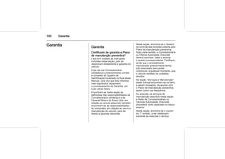 190 Garantia
Garantia Garantia
Certificado de garantia e Plano
de manutenção preventiva*
Leia com cuidado as instruções
incluídas nesta seção, pois se
relacionam diretamente à garantia do
veículo.
Exija da sua Concessionária
vendedora o preenchimento correto
e completo do Quadro de
Identificação localizado no final deste
Manual, uma vez que dos informes
nele registrados dependerá
o processamento da Garantia, em
suas várias fases.
Encontram-se nesta seção as
definições das responsabilidades da
Concessionária vendedora e da
General Motors do Brasil Ltda. em
relação ao veículo adquirido; também
encontram-se as responsabilidades
do comprador em relação ao uso e a
manutenção do veículo, para ter
direito à garantia oferecida.
Nesta seção, encontra-se o Quadro
de controle das revisões coberta pelo
Plano de manutenção preventiva.
Após cada revisão, a Concessionária
ou Oficina Autorizada Chevrolet
deverá carimbar, datar e assinar
o quadro correspondente. Certifique-
se de que o procedimento
mencionado anteriormente tenha
sido executado para poder
comprovar, a qualquer momento, que
o veículo recebeu os cuidados
devidos.
Na seção "Serviços e Manutenção"
deste manual encontram-se os itens
a serem revisados, de acordo com
o Plano de manutenção preventiva,
assim como sua frequência.
Ao executar os serviços de
manutenção descritos nesta seção,
a Rede de Concessionárias ou
Oficinas Autorizadas Chevrolet
procederá como explicado no tópico
anterior.
Nesta seção, encontra-se o cupom
da 1ª revisão, a ser destacado
somente ao executar o serviço
 