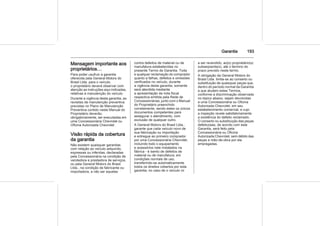 Garantia 193
Mensagem importante aos
proprietários…
Para poder usufruir a garantia
oferecida pela General Motors do
Brasil Ltda. para o veículo,
o proprietário deverá observar com
atenção as instruções aqui indicadas,
relativas à manutenção do veículo.
Durante a vigência desta garantia, as
revisões de manutenção preventiva
previstas no Plano de Manutenção
Preventiva contido neste Manual do
Proprietário deverão,
obrigatoriamente, ser executadas em
uma Concessionária Chevrolet ou
Oficina Autorizada Chevrolet.
Visão rápida da cobertura
da garantia
Não existem quaisquer garantias
com relação ao veículo adquirido,
expressas ou inferidas, declaradas
pela Concessionária na condição de
vendedora e prestadora de serviços,
ou pela General Motors do Brasil
Ltda., na condição de fabricante ou
importadora, a não ser aquelas
contra defeitos de material ou de
manufatura estabelecidas no
presente Termo de Garantia. Toda
e qualquer reclamação do comprador
quanto a falhas, defeitos e omissões
verificados no veículo, durante
a vigência desta garantia, somente
será atendida mediante
a apresentação da nota fiscal
respectiva emitida pela Rede de
Concessionárias, junto com o Manual
do Proprietário preenchido
corretamente, sendo estes os únicos
documentos competentes para
assegurar o atendimento, com
exclusão de qualquer outro.
A General Motors do Brasil Ltda.,
garante que cada veículo novo de
sua fabricação ou importação
e entregue ao primeiro comprador
por uma Concessionária Chevrolet,
incluindo todo o equipamento
e acessórios nele instalados na
fábrica - é isento de defeitos de
material ou de manufatura, em
condições normais de uso,
transferindo-se automaticamente
todos os direitos cobertos por esta
garantia, no caso de o veículo vir
a ser revendido, ao(s) proprietário(s)
subseqüente(s), até o término do
prazo previsto neste termo.
A obrigação da General Motors do
Brasil Ltda. limita-se ao conserto ou
substituição de quaisquer peças que,
dentro do período normal da Garantia
a que aludem estes Termos,
conforme a discriminação observada
no tópico abaixo, sejam devolvidas
a uma Concessionária ou Oficina
Autorizada Chevrolet, em seu
estabelecimento comercial, e cujo
a inspeção revele satisfatoriamente
a existência do defeito reclamado.
O conserto ou substituição das peças
defeituosas, de acordo com esta
Garantia, será feito pela
Concessionária ou Oficina
Autorizada Chevrolet, sem débito das
peças e mão-de-obra por ela
empregadas.
 