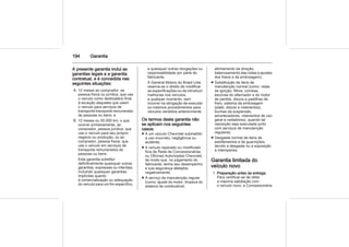 194 Garantia
A presente garantia inclui as
garantias legais e a garantia
contratual, e é concedida nas
seguintes situações:
A. 12 meses ao comprador, se
pessoa física ou jurídica, que use
o veículo como destinatário final,
à exceção daqueles que usem
o veículo para serviços de
transporte transporte remunerado
de pessoas ou bens; e
B. 12 meses ou 50.000 km, o que
ocorrer primeiramente, ao
comprador, pessoa jurídica, que
use o veículo para seu próprio
negócio ou produção, ou ao
comprador, pessoa física, que
use o veículo em serviços de
transporte remunerados de
pessoas ou bens.
Esta garantia substitui
definitivamente quaisquer outras
garantias, expressas ou inferidas,
incluindo quaisquer garantias
implícitas quanto
à comercialização ou adequação
do veículo para um fim específico,
e quaisquer outras obrigações ou
responsabilidade por parte do
fabricante.
A General Motors do Brasil Ltda.
reserva-se o direito de modificar
as especificações ou de introduzir
melhorias nos veículos,
a qualquer momento, sem
incorrer na obrigação de executar
os mesmos procedimentos para
veículos vendidos anteriormente.
Os termos desta garantia não
se aplicam nos seguintes
casos:
■ A um veículo Chevrolet submetido
a uso incorreto, negligência ou
acidente;
■ A veículo reparado ou modificado
fora da Rede de Concessionárias
ou Oficinas Autorizadas Chevrolet,
de modo que, no julgamento do
fabricante, tenha seu desempenho
e sua segurança afetados
negativamente;
■ A serviço de manutenção regular
(como: ajuste do motor, limpeza do
sistema de combustível,
alinhamento da direção,
balanceamento das rodas e ajustes
dos freios e da embreagem);
■ Substituição de itens de
manutenção normal (como: velas
de ignição, filtros, correias,
escovas do alternador e do motor
de partida, discos e pastilhas de
freio, sistema da embreagem
(platô, discos e rolamentos),
buchas da suspensão,
amortecedores, rolamentos de uso
geral e vedadores), quando tal
reposição seja executada junto
com serviços de manutenção
regulares;
■ Desgaste normal de itens de
estofamentos e de guarnições,
devido a desgaste ou a exposição
a intempéries.
Garantia limitada do
veículo novo
1. Preparação antes da entrega:
Para certificar-se de obter
a máxima satisfação com
o veículo novo, a Concessionária
 