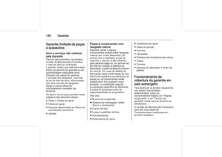196 Garantia
Garantia limitada de peças
e acessórios
Itens e serviços não cobertos
pela Garantia
Para os itens previstos na primeira
revisão de Manutenção Preventiva,
a mão-de-obra de verificação
é gratuita, desde que seja executada
dentro do período de garantia ou da
quilometragem estipulada como
indicado nas regras da garantia,
à exceção das despesas, incluindo-
se as de mão-de-obra, relacionadas
aos itens normais de desgaste,
danos e outras falhas de
funcionamento causados por
terceiros.
Os itens e os serviços contidos nesta
categoria são descritos abaixo:
■ Óleos e fluidos em geral
■ Filtros em geral
■ Serviços relacionados ao Plano de
manutenção preventiva
■ Janelas
Peças e componentes com
desgaste natural
Algumas peças e alguns
componentes podem sofrer desgaste
natural (em níveis diferentes), de
acordo com a operação à qual se
submete o veículo, e são cobertos
pela garantia legal por um período de
90 dias em relação a defeitos de
fabricação, a partir da data da compra
do veículo. Em caso de defeito de
fabricação (após confirmação de que
não foram sujeitos a uso abusivo), as
peças ou os componentes serão
substituídos. Em qualquer outra
situação, a substituição seguirá
a orientação específica do fabricante,
e todas as despesas serão de
responsabilidade do proprietário.
São elas:
■ Buchas da suspensão
■ Sistema da embreagem (platô,
discos e rolamentos)
■ Discos de freio
■ Lonas e pastilhas de freio
■ Amortecedores
■ Rolamentos em geral
■ Vedadores em geral
■ Velas de ignição
■ Fusíveis
■ Lâmpadas
■ Palhetas dos limpadores dos vidros
■ Pneus
■ Correias
■ Escovas do alternador e motor de
partida.
Funcionamento da
cobertura da garantia em
país estrangeiro
Para desfrutar os direitos da garantia
nos países mencionados
anteriormente, todos os
procedimentos listados em "Regras
da garantia" e em "Termos da
garantia" neste manual deverão ser
obedecidos.
A revisão de Manutenção Preventiva
deve ser executada em
Concessionárias localizadas em
território brasileiro.
 