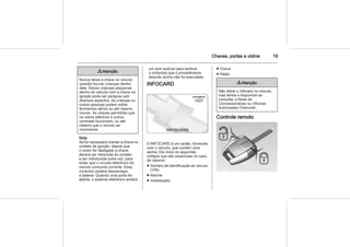 Chaves, portas e vidros 19
9 Atenção
Nunca deixe a chave no veículo
quando houver crianças dentro
dele. Deixar crianças pequenas
dentro do veículo com a chave na
ignição pode ser perigoso sob
diversos aspectos. As crianças ou
outras pessoas podem sofrer
ferimentos sérios ou até mesmo
morrer. As chaves permitirão que
os vidros elétricos e outros
controles funcionem, ou até
mesmo que o veículo se
movimente.
Nota
Se for necessário manter a chave no
contato da ignição, depois que
o motor for desligado a chave
deverá ser removida do contato
e ser introduzida outra vez, para
evitar que o circuito eletrônico do
veículo consuma corrente. Esse
consumo poderá descarregar
a bateria. Quando uma porta for
aberta, o sistema eletrônico emitirá
um som audível para lembrar
o motorista que o procedimento
descrito acima não foi executado.
INFOCARD
O INFOCARD é um cartão, fornecido
com o veículo, que contém uma
senha. Ele inclui os seguintes
códigos que são essenciais no caso
de reparos:
■ Número de identificação do veículo
(VIN)
■ Alarme
■ Imobilizador
■ Chave
■ Rádio
9 Atenção
Não deixe o Infocard no veículo,
mas tenha-o disponível ao
consultar a Rede de
Concessionárias ou Oficinas
Autorizadas Chevrolet.
Controle remoto
 