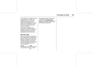 Informações ao cliente 199
O INFOCARD é um cartão fornecido
ao proprietário no momento da
entrega do veículo, que inclui os
códigos essenciais do veículo
(número de identificação do veículo
[VIN], alarme, imobilizador, chave
e rádio) e que também pode ser
usado como cartão.
Para obter mais detalhes, ver
o Manual de Condições Gerais do
programa, incluído no envelope de
informações gerais fornecido ao
proprietário do veículo Chevrolet.
Nível de ruído
Este veículo está em conformidade
com as Resoluções CONAMA 01/93,
08/93 e 272/00, e com a Instrução
Normativa do IBAMA n 28/02 sobre
controle da poluição sonora para
veículos automotores. Limite máximo
de ruído para fiscalização (com
o veículo parado):
Veículo dB(A)
1.4L ECONO.FLEX 82,1 a 4.500
rpm
É importante executar o serviço de
manutenção completamente de
acordo com as programações de
serviço para manter o veículo dentro
dos padrões antipoluentes.
 